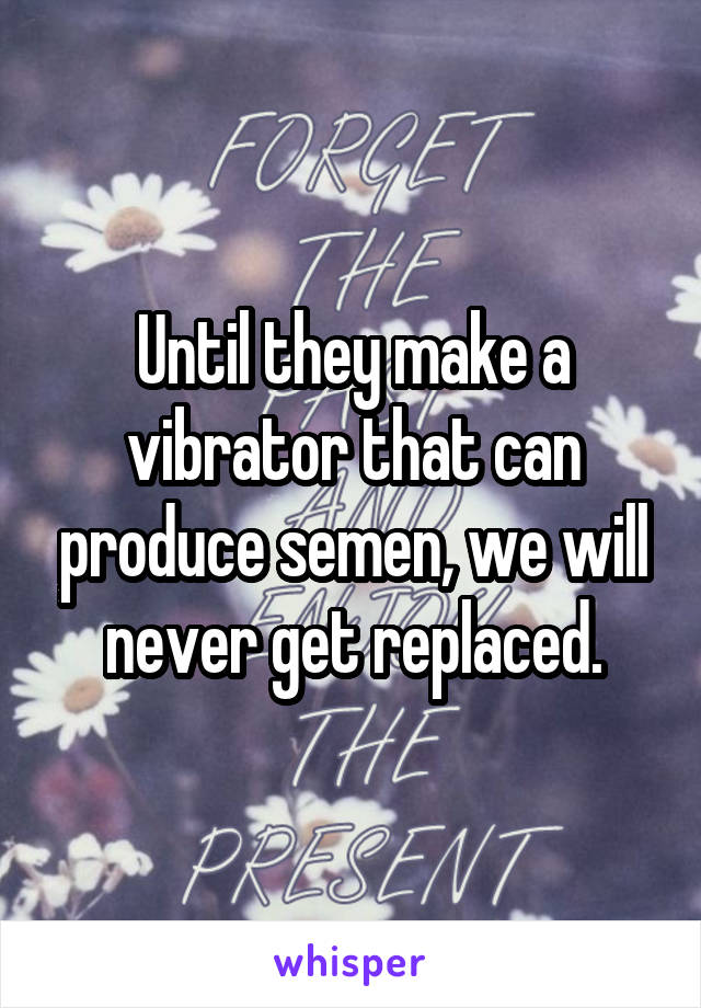 Until they make a vibrator that can produce semen, we will never get replaced.