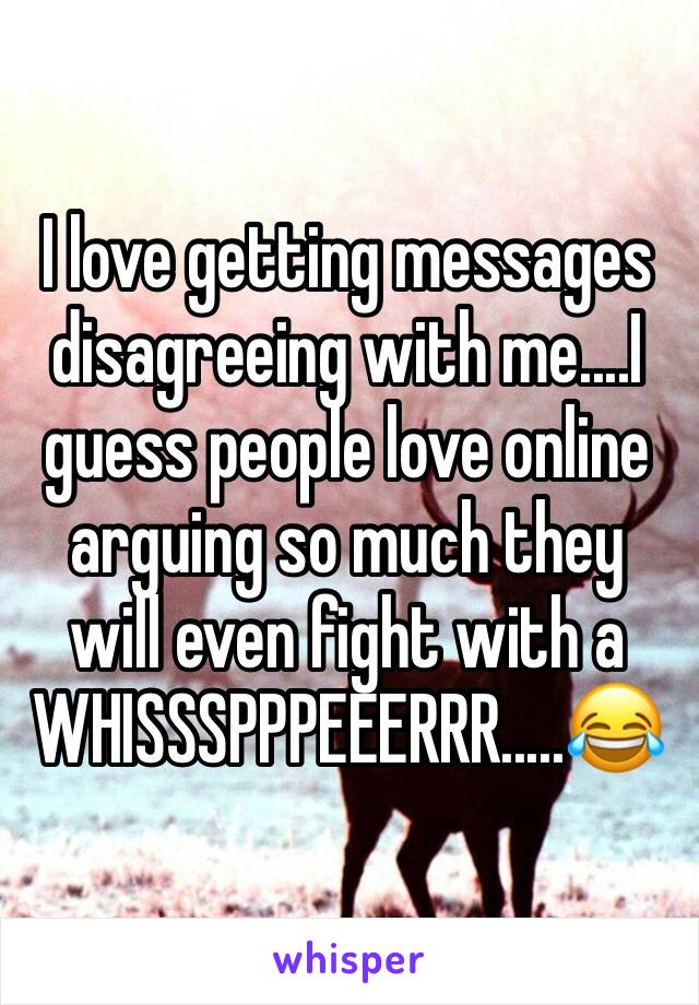 I love getting messages disagreeing with me....I guess people love online arguing so much they will even fight with a WHISSSPPPEEERRR.....😂