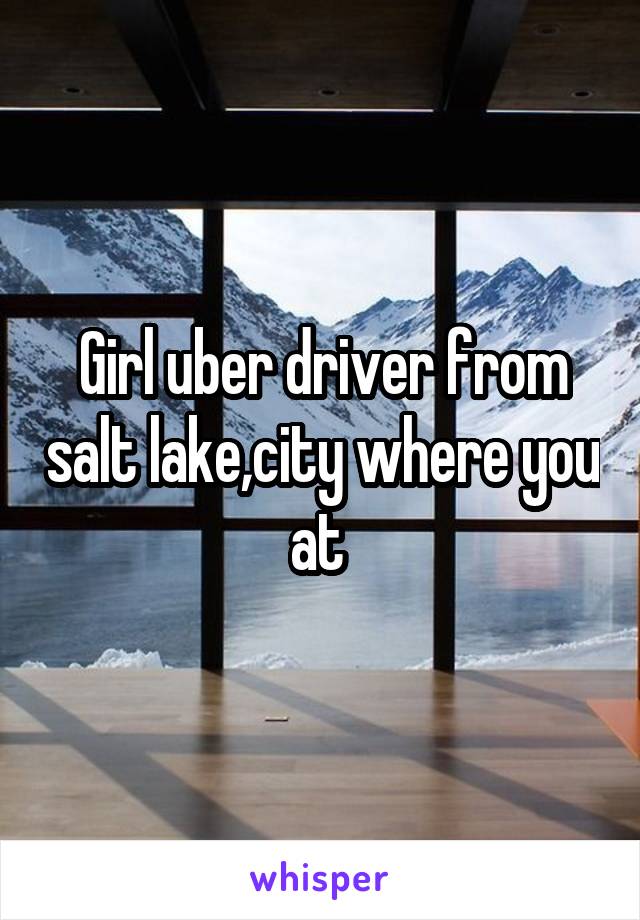 Girl uber driver from salt lake,city where you at 