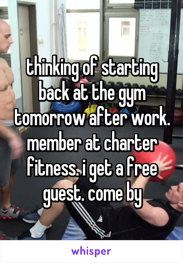 thinking of starting back at the gym tomorrow after work. member at charter fitness. i get a free guest. come by