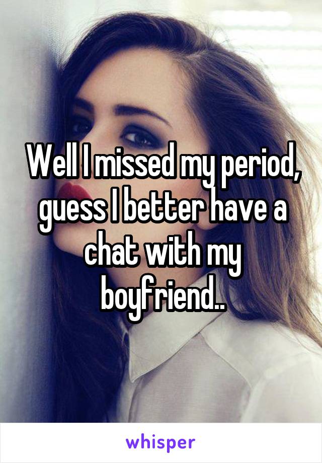 Well I missed my period, guess I better have a chat with my boyfriend..