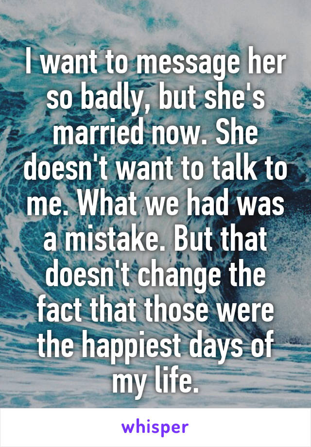 I want to message her so badly, but she's married now. She doesn't want to talk to me. What we had was a mistake. But that doesn't change the fact that those were the happiest days of my life.