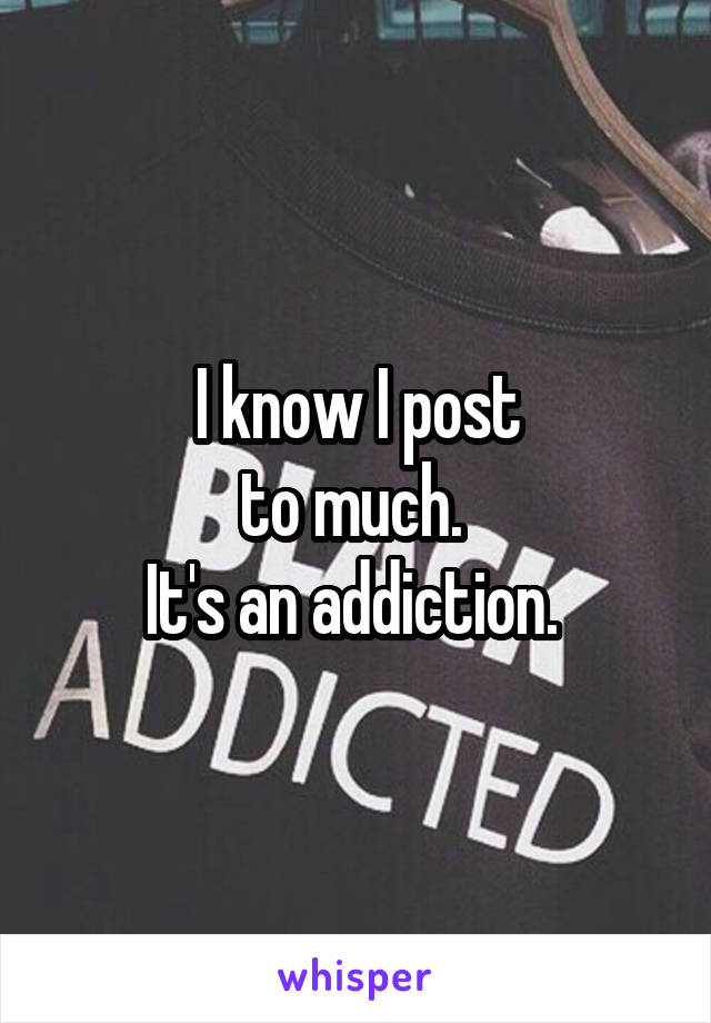 I know I post
to much. 
It's an addiction. 