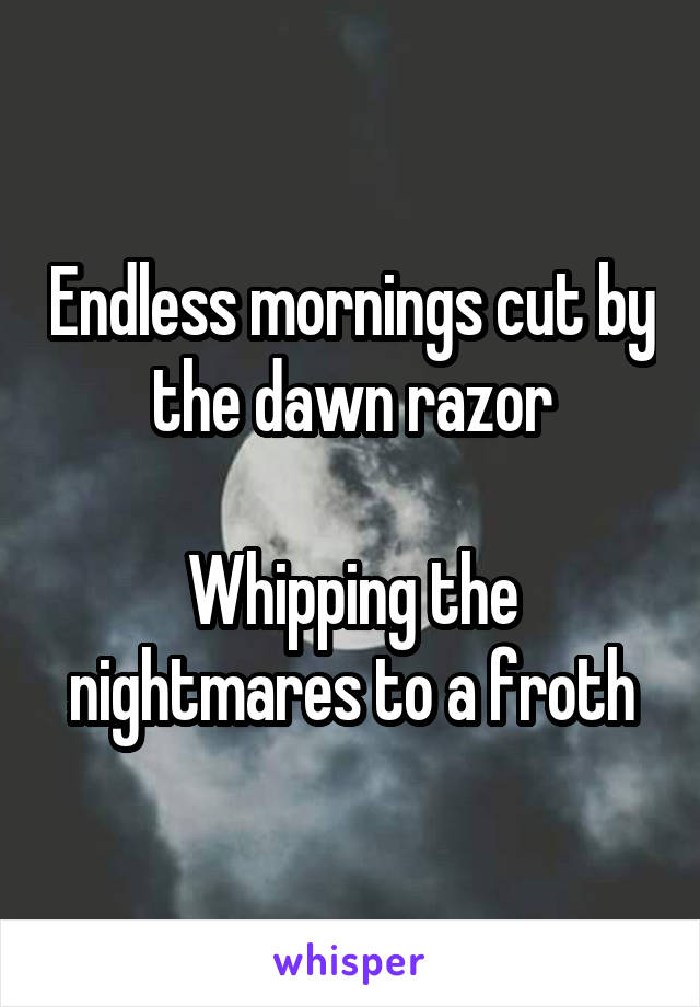 Endless mornings cut by the dawn razor

Whipping the nightmares to a froth