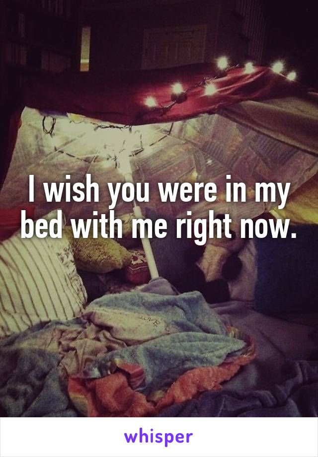 I wish you were in my bed with me right now.
