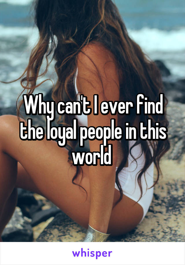 Why can't I ever find the loyal people in this world 