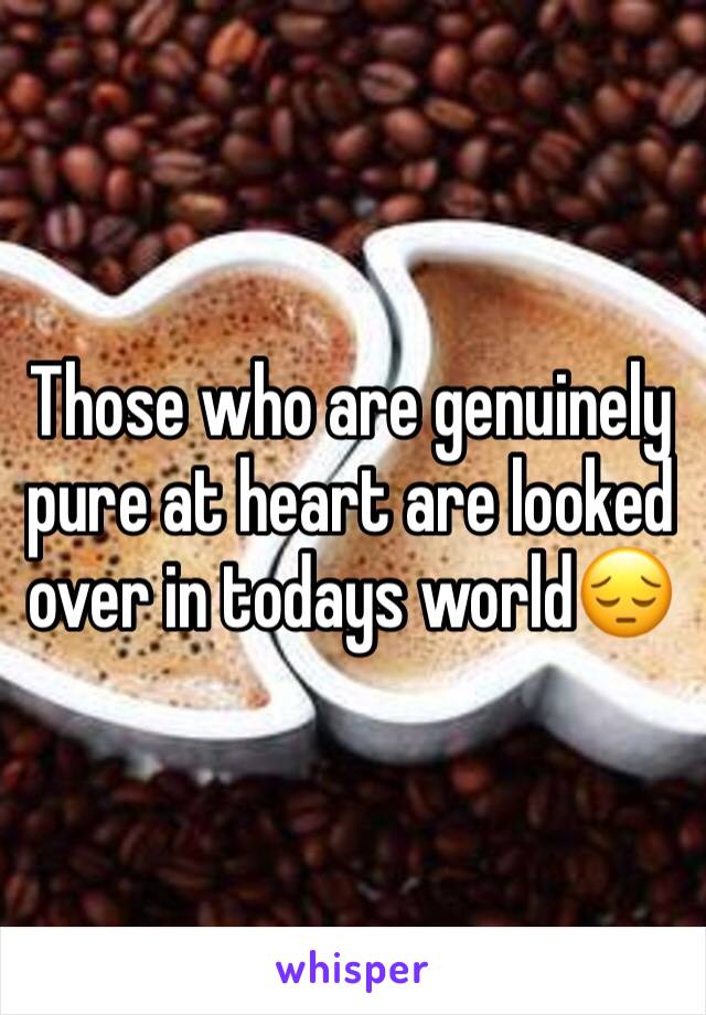 Those who are genuinely pure at heart are looked over in todays world😔
