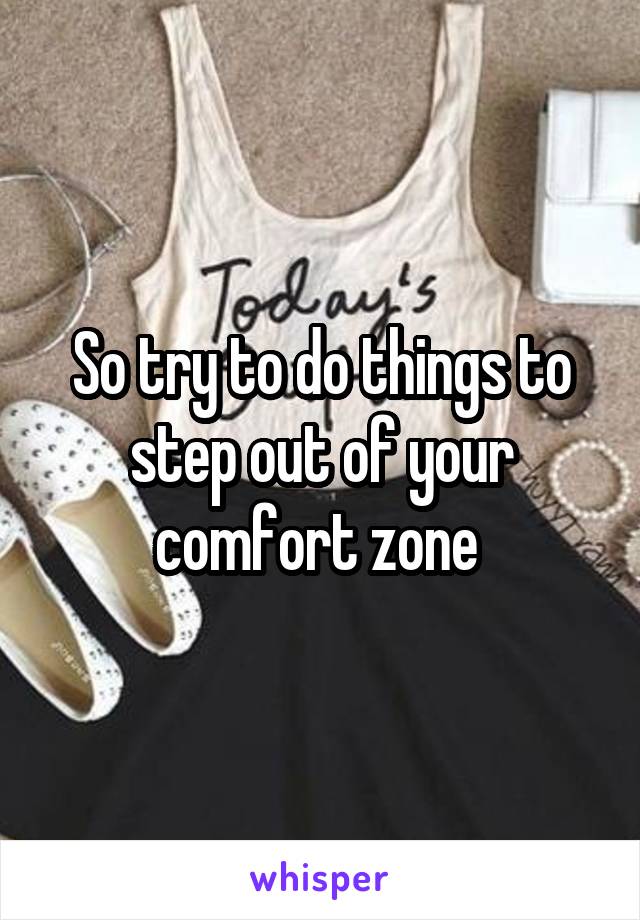 So try to do things to step out of your comfort zone 