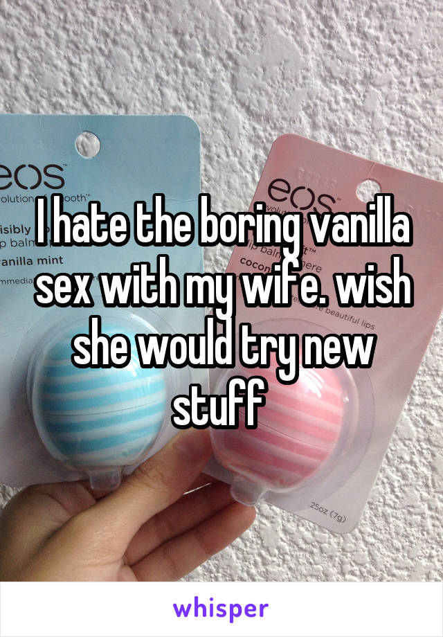 I hate the boring vanilla sex with my wife. wish she would try new stuff 