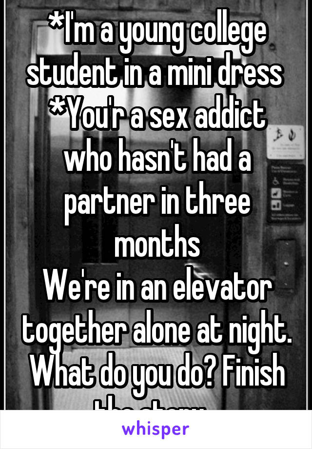 *I'm a young college student in a mini dress 
*You'r a sex addict who hasn't had a partner in three months
We're in an elevator together alone at night. What do you do? Finish the story...