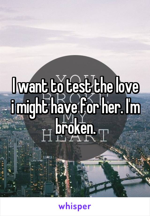 I want to test the love i might have for her. I'm broken.