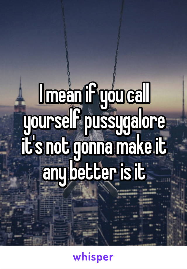 I mean if you call yourself pussygalore it's not gonna make it any better is it