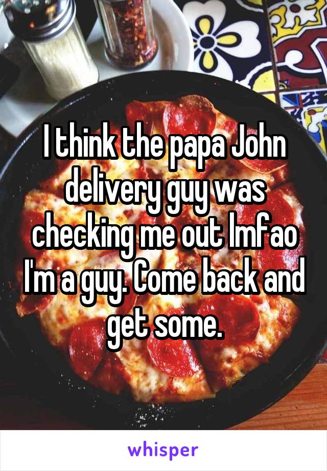 I think the papa John delivery guy was checking me out lmfao I'm a guy. Come back and get some.