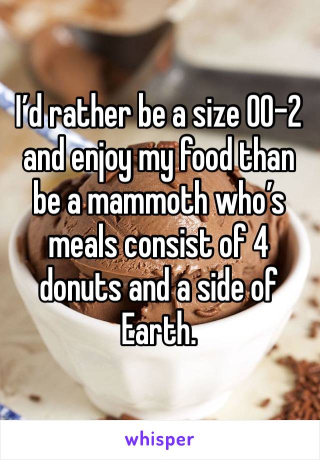 I’d rather be a size 00-2 and enjoy my food than be a mammoth who’s meals consist of 4 donuts and a side of Earth.