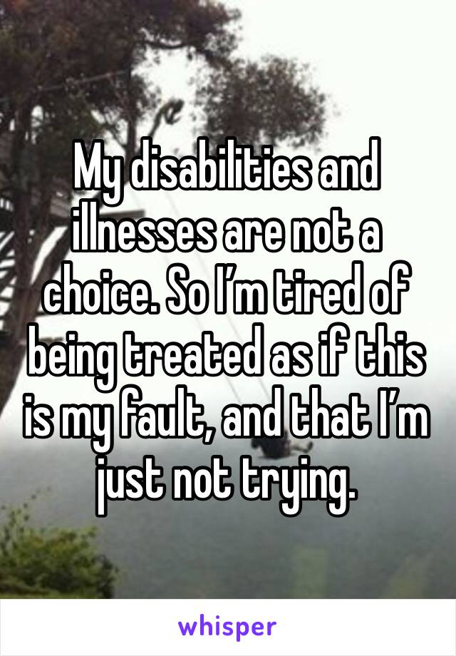 My disabilities and illnesses are not a choice. So I’m tired of being treated as if this is my fault, and that I’m just not trying. 