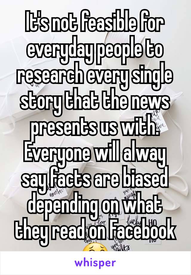 It's not feasible for everyday people to research every single story that the news presents us with. Everyone will alway say facts are biased depending on what they read on Facebook 😂