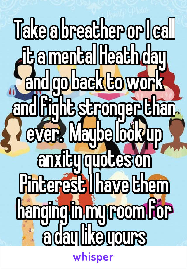 Take a breather or I call it a mental Heath day and go back to work and fight stronger than ever.  Maybe look up anxity quotes on Pinterest I have them hanging in my room for a day like yours