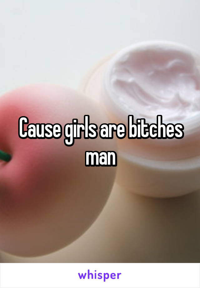 Cause girls are bitches man