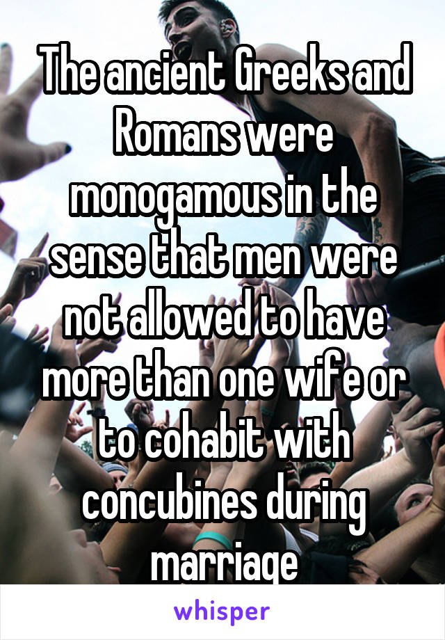 The ancient Greeks and Romans were monogamous in the sense that men were not allowed to have more than one wife or to cohabit with concubines during marriage