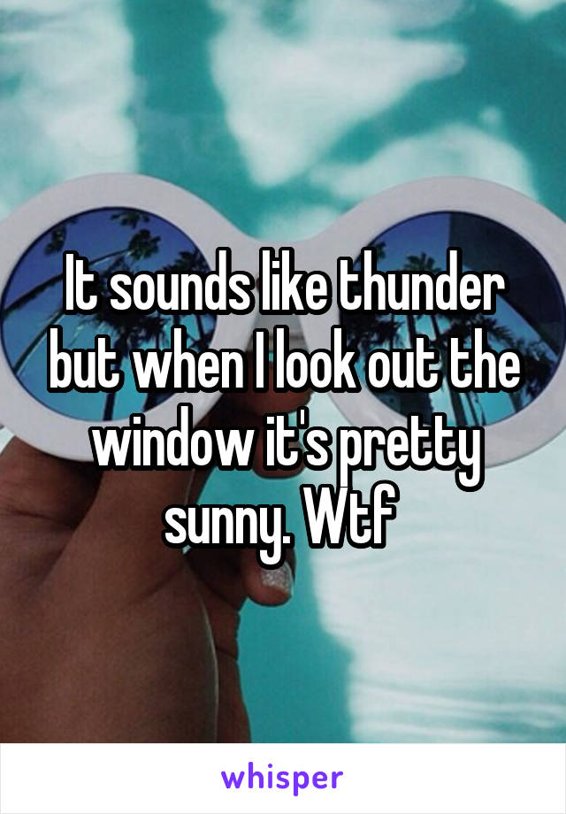 It sounds like thunder but when I look out the window it's pretty sunny. Wtf 