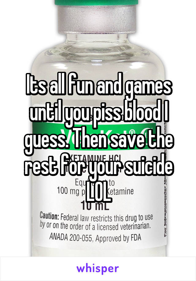 Its all fun and games until you piss blood I guess. Then save the rest for your suicide LOL