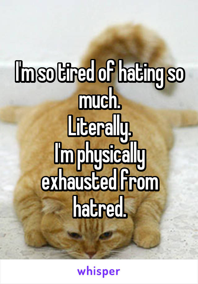 I'm so tired of hating so much.
Literally.
I'm physically exhausted from hatred.