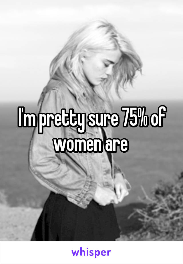 I'm pretty sure 75% of women are 