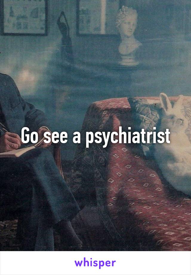 Go see a psychiatrist