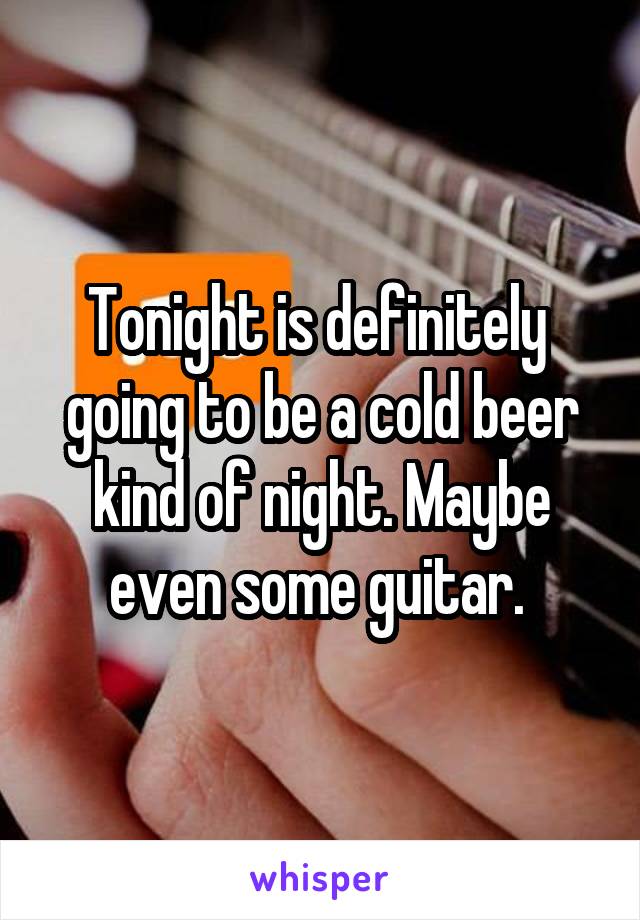 Tonight is definitely  going to be a cold beer kind of night. Maybe even some guitar. 