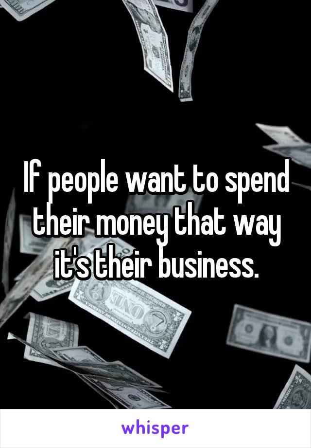 If people want to spend their money that way it's their business.