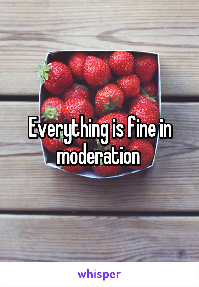 Everything is fine in moderation 