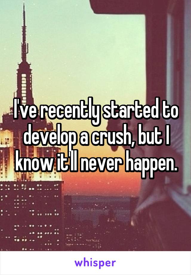I've recently started to develop a crush, but I know it'll never happen.