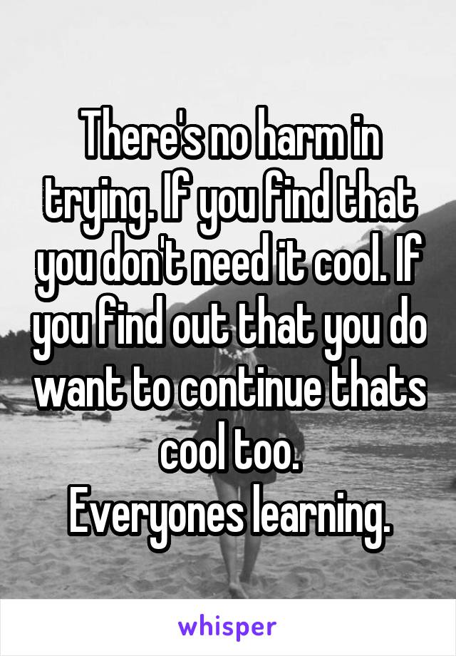 There's no harm in trying. If you find that you don't need it cool. If you find out that you do want to continue thats cool too.
Everyones learning.