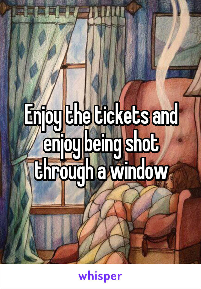 Enjoy the tickets and enjoy being shot through a window