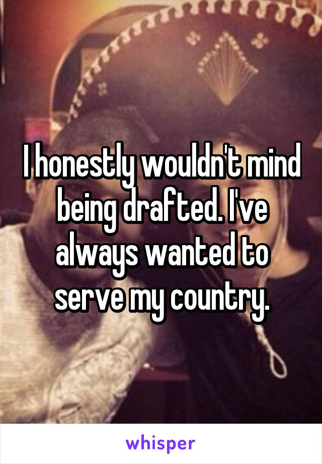 I honestly wouldn't mind being drafted. I've always wanted to serve my country.