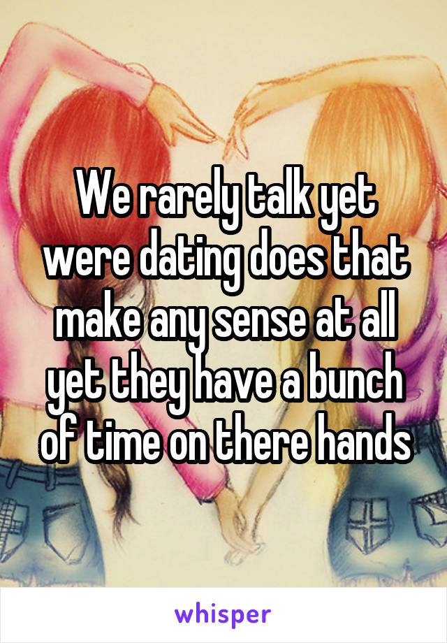 We rarely talk yet were dating does that make any sense at all yet they have a bunch of time on there hands