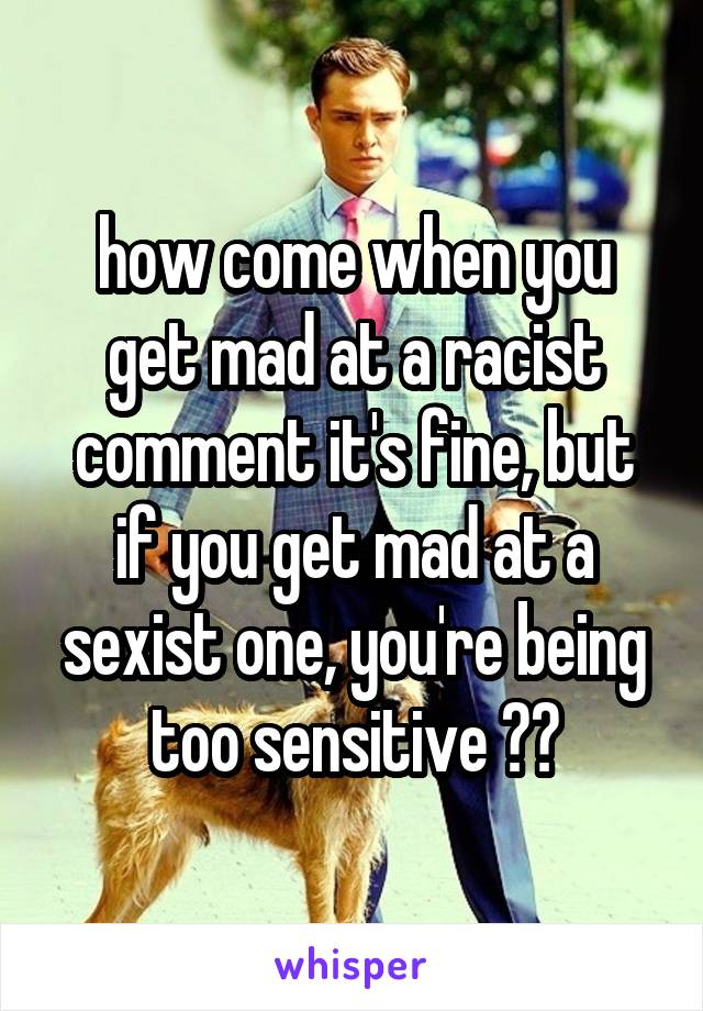 how come when you get mad at a racist comment it's fine, but if you get mad at a sexist one, you're being too sensitive ??