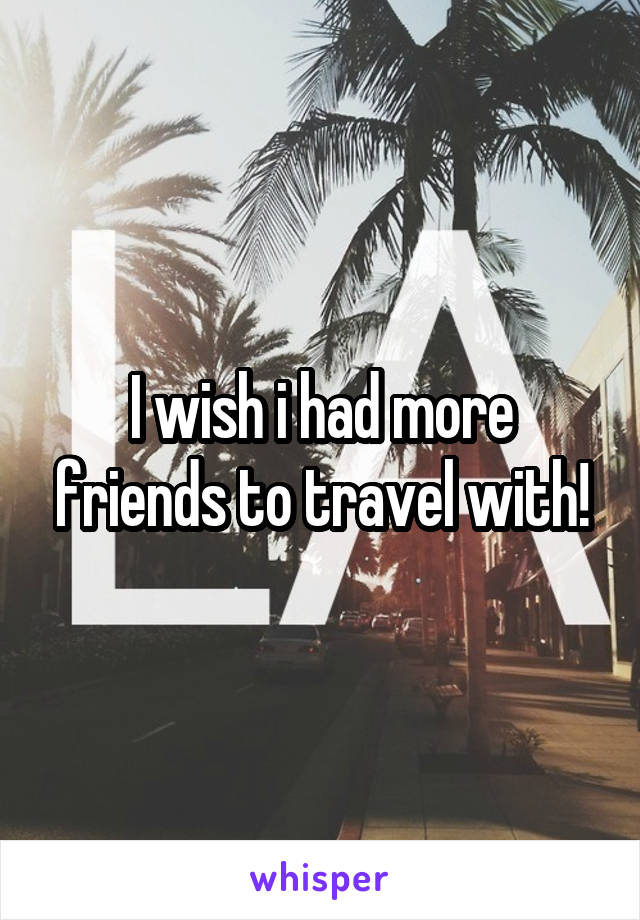 I wish i had more friends to travel with!