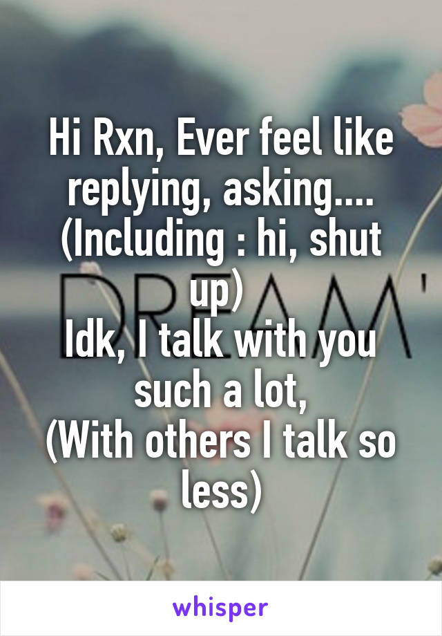 Hi Rxn, Ever feel like replying, asking....
(Including : hi, shut up) 
Idk, I talk with you such a lot,
(With others I talk so less)