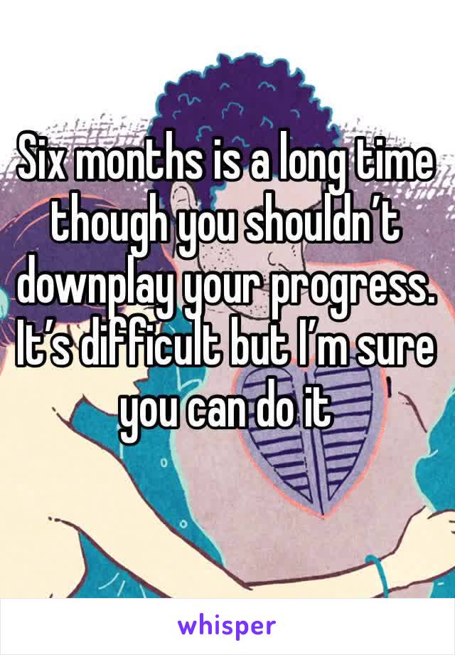 Six months is a long time though you shouldn’t downplay your progress. It’s difficult but I’m sure you can do it