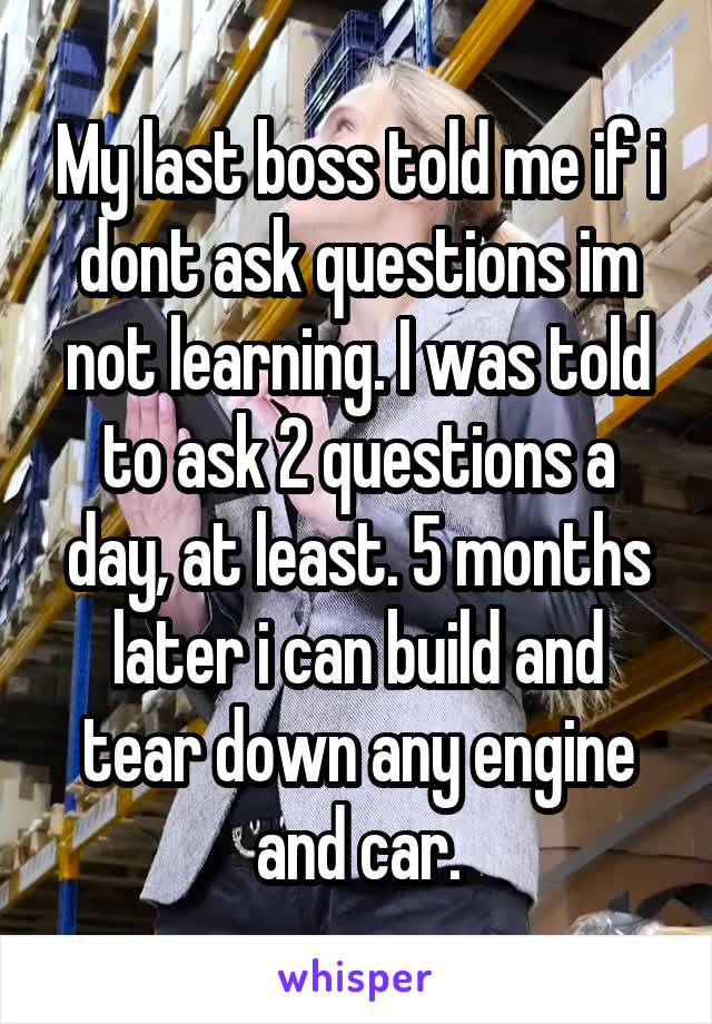 My last boss told me if i dont ask questions im not learning. I was told to ask 2 questions a day, at least. 5 months later i can build and tear down any engine and car.