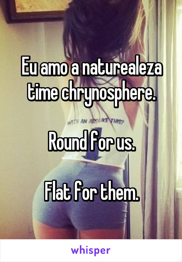 Eu amo a naturealeza time chrynosphere.

Round for us.

Flat for them.