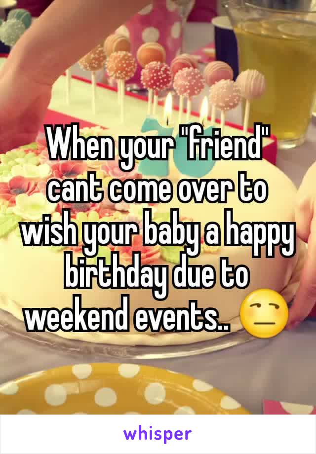 When your "friend" cant come over to wish your baby a happy birthday due to weekend events.. ðŸ˜’