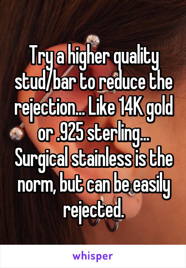 Try a higher quality stud/bar to reduce the rejection... Like 14K gold or .925 sterling... Surgical stainless is the norm, but can be easily rejected.