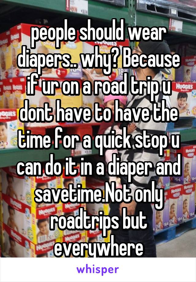 people should wear diapers.. why? Because if ur on a road trip u dont have to have the time for a quick stop u can do it in a diaper and savetime.Not only roadtrips but everywhere