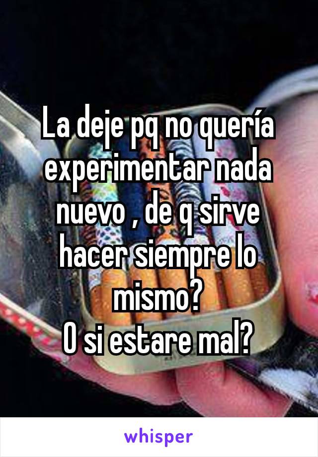 La deje pq no quería experimentar nada nuevo , de q sirve hacer siempre lo mismo?
O si estare mal?