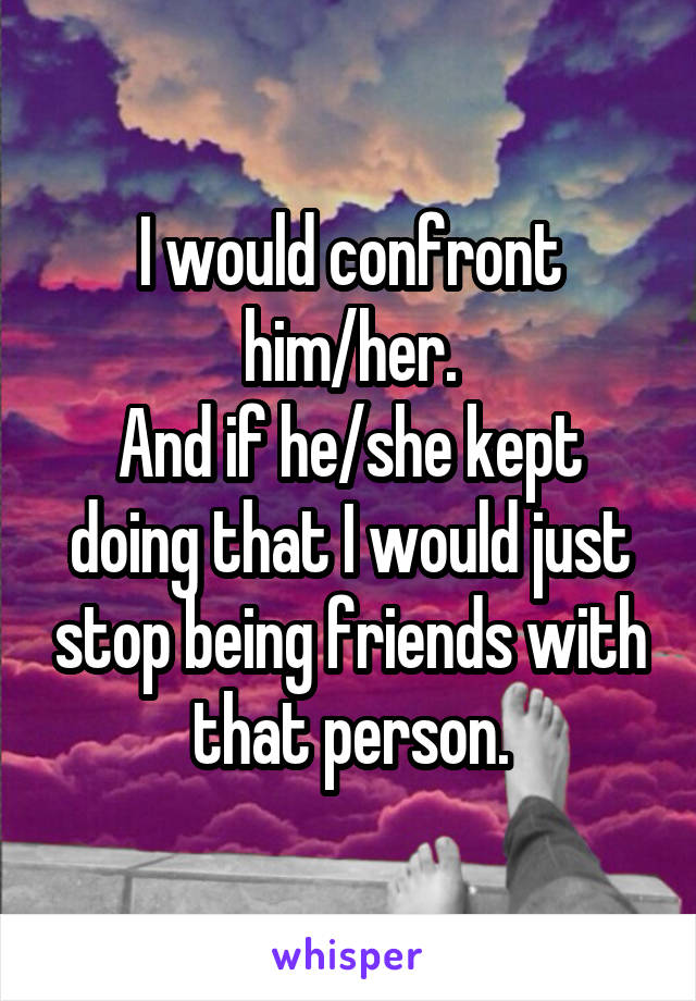 I would confront him/her.
And if he/she kept doing that I would just stop being friends with that person.