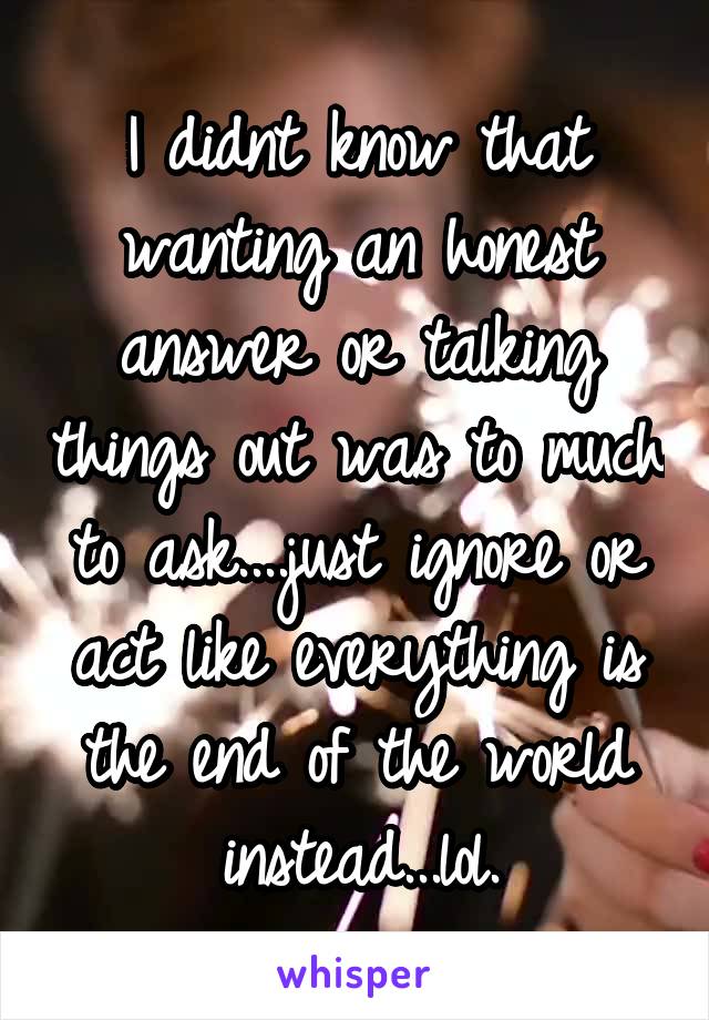 I didnt know that wanting an honest answer or talking things out was to much to ask....just ignore or act like everything is the end of the world instead...lol.