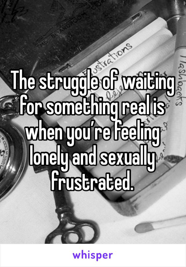 The struggle of waiting for something real is when you’re feeling lonely and sexually frustrated.