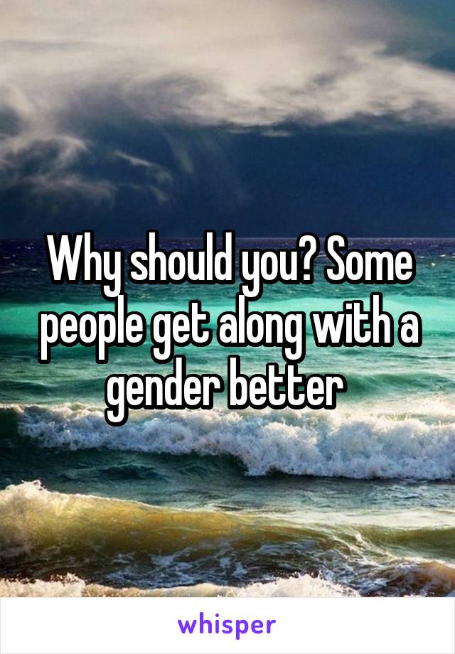 Why should you? Some people get along with a gender better 